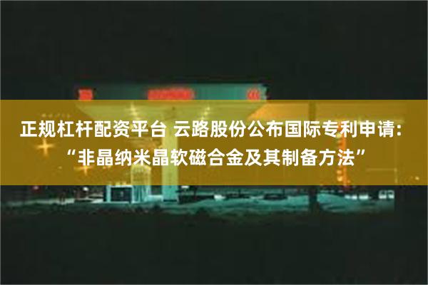 正规杠杆配资平台 云路股份公布国际专利申请: “非晶纳米晶软磁合金及其制备方法”