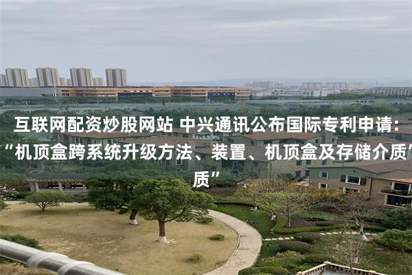 互联网配资炒股网站 中兴通讯公布国际专利申请: “机顶盒跨系统升级方法、装置、机顶盒及存储介质”