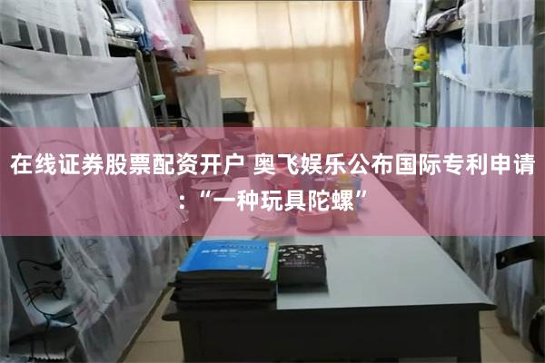 在线证券股票配资开户 奥飞娱乐公布国际专利申请: “一种玩具陀螺”