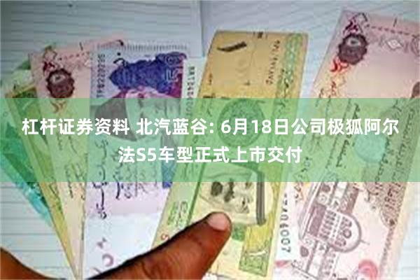 杠杆证券资料 北汽蓝谷: 6月18日公司极狐阿尔法S5车型正式上市交付