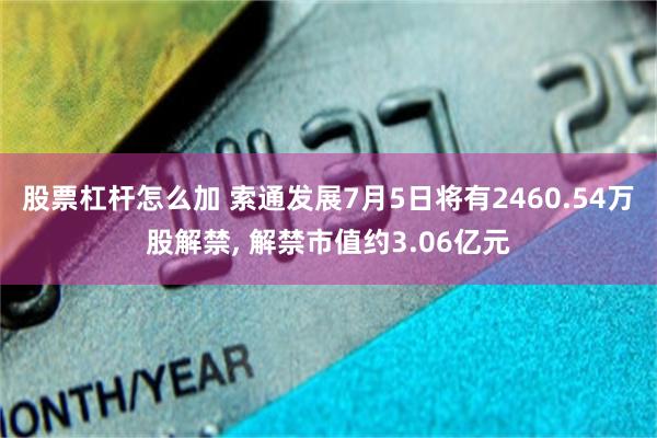 股票杠杆怎么加 索通发展7月5日将有2460.54万股解禁, 解禁市值约3.06亿元