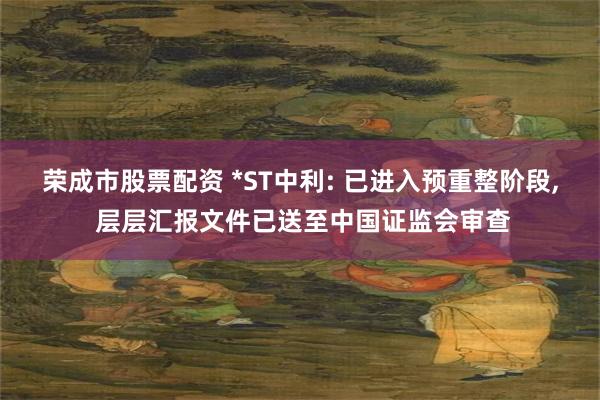 荣成市股票配资 *ST中利: 已进入预重整阶段, 层层汇报文件已送至中国证监会审查