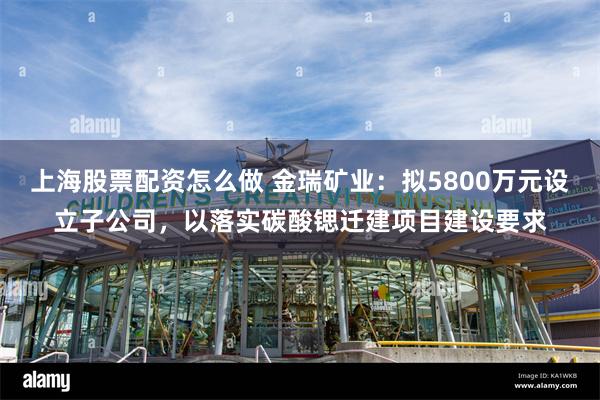 上海股票配资怎么做 金瑞矿业：拟5800万元设立子公司，以落实碳酸锶迁建项目建设要求