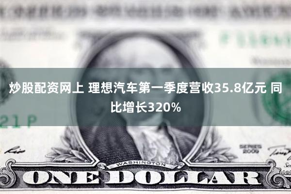 炒股配资网上 理想汽车第一季度营收35.8亿元 同比增长320%