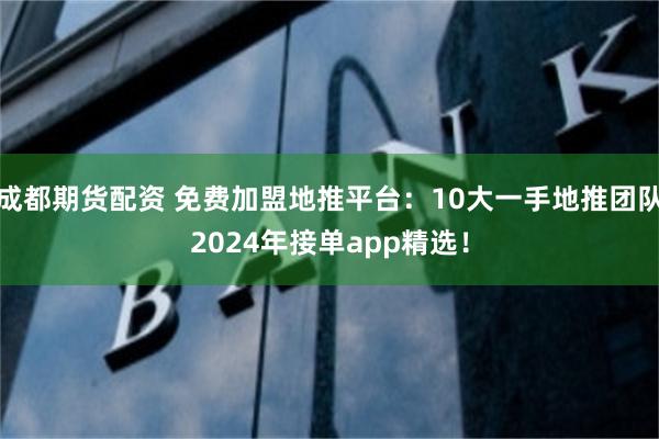 成都期货配资 免费加盟地推平台：10大一手地推团队2024年接单app精选！