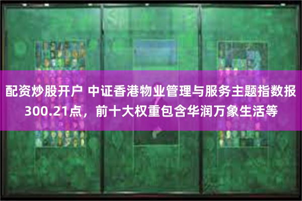 配资炒股开户 中证香港物业管理与服务主题指数报300.21点，前十大权重包含华润万象生活等