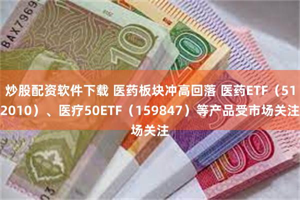 炒股配资软件下载 医药板块冲高回落 医药ETF（512010）、医疗50ETF（159847）等产品受市场关注