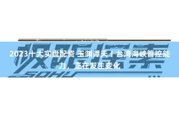 2023十大实盘配资 玉渊谭天丨台湾海峡管控能力，正在发生变化