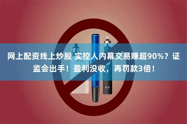 网上配资线上炒股 实控人内幕交易赚超90%？证监会出手！盈利没收，再罚款3倍！