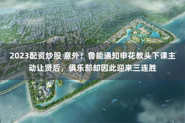 2023配资炒股 意外！鲁能通知申花教头下课主动让贤后，俱乐部却因此迎来三连胜