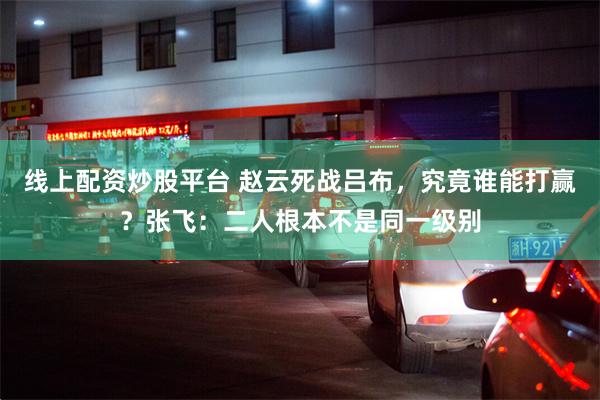 线上配资炒股平台 赵云死战吕布，究竟谁能打赢？张飞：二人根本不是同一级别