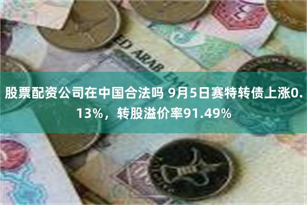 股票配资公司在中国合法吗 9月5日赛特转债上涨0.13%，转股溢价率91.49%