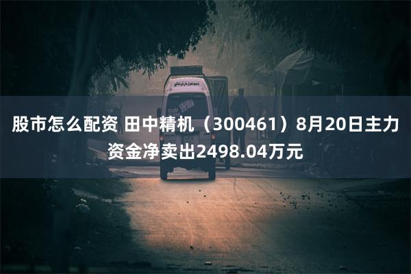 股市怎么配资 田中精机（300461）8月20日主力资金净卖出2498.04万元