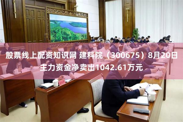 股票线上配资知识网 建科院（300675）8月20日主力资金净卖出1042.61万元