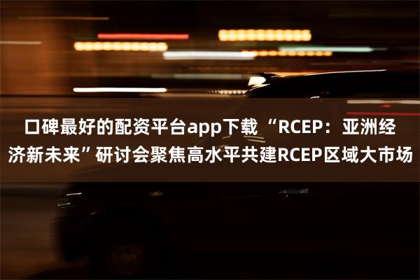 口碑最好的配资平台app下载 “RCEP：亚洲经济新未来”研讨会聚焦高水平共建RCEP区域大市场