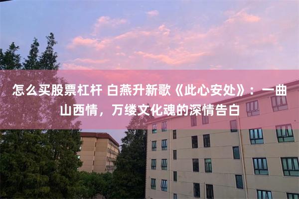 怎么买股票杠杆 白燕升新歌《此心安处》：一曲山西情，万缕文化魂的深情告白