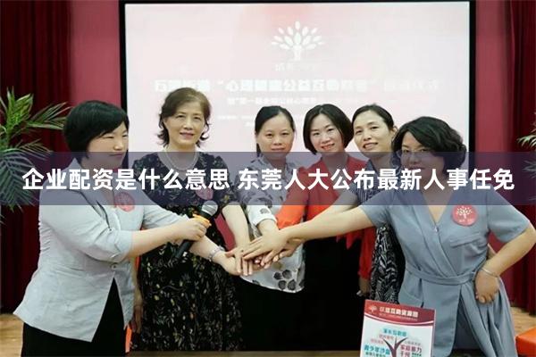 企业配资是什么意思 东莞人大公布最新人事任免