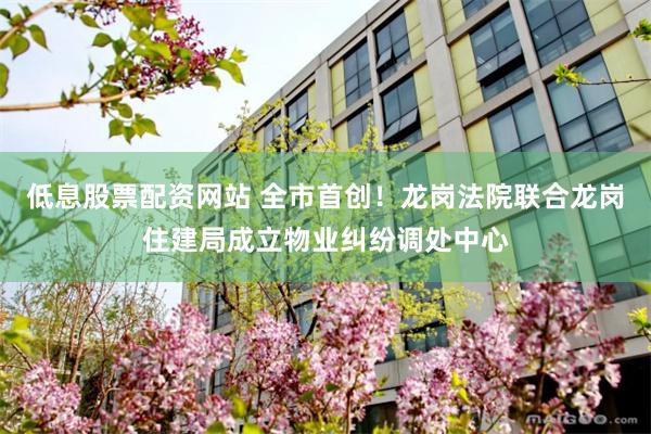 低息股票配资网站 全市首创！龙岗法院联合龙岗住建局成立物业纠纷调处中心