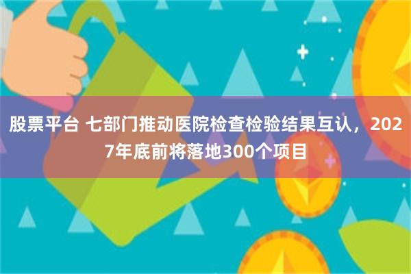 股票平台 七部门推动医院检查检验结果互认，2027年底前将落地300个项目