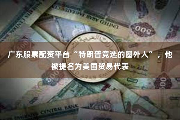 广东股票配资平台 “特朗普竞选的圈外人” ，他被提名为美国贸易代表