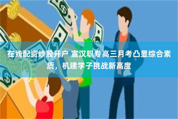 在线配资炒股开户 宣汉职专高三月考凸显综合素质，机建学子挑战新高度