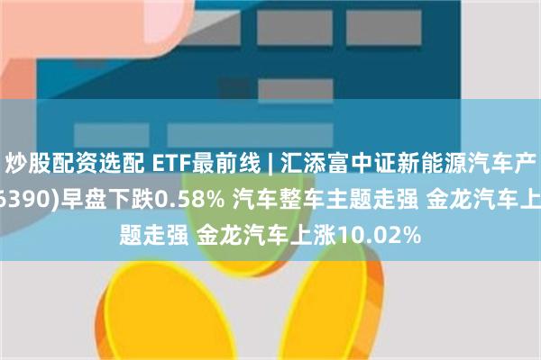 炒股配资选配 ETF最前线 | 汇添富中证新能源汽车产业ETF(516390)早盘下跌0.58% 汽车整车主题走强 金龙汽车上涨10.02%