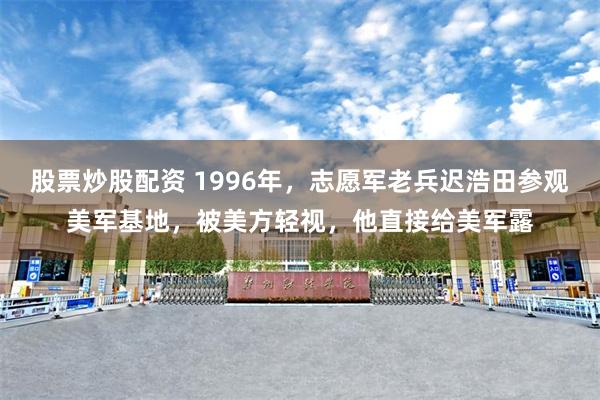 股票炒股配资 1996年，志愿军老兵迟浩田参观美军基地，被美方轻视，他直接给美军露