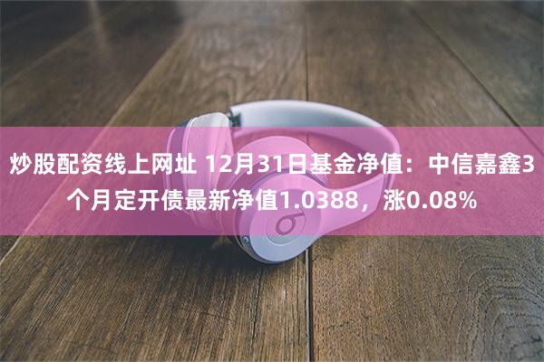 炒股配资线上网址 12月31日基金净值：中信嘉鑫3个月定开债最新净值1.0388，涨0.08%