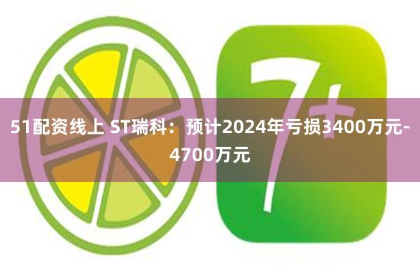 51配资线上 ST瑞科：预计2024年亏损3400万元-4700万元