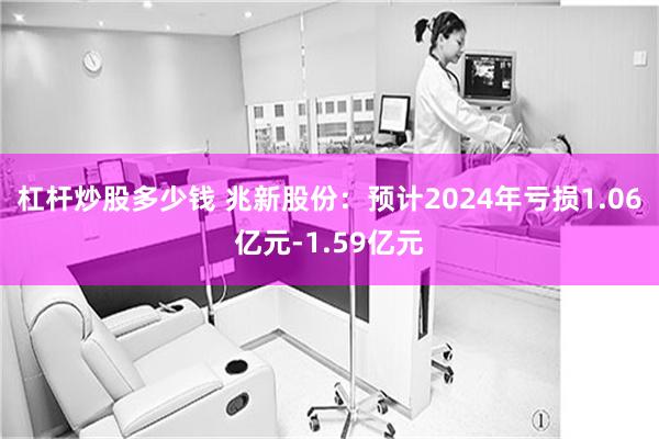 杠杆炒股多少钱 兆新股份：预计2024年亏损1.06亿元-1.59亿元