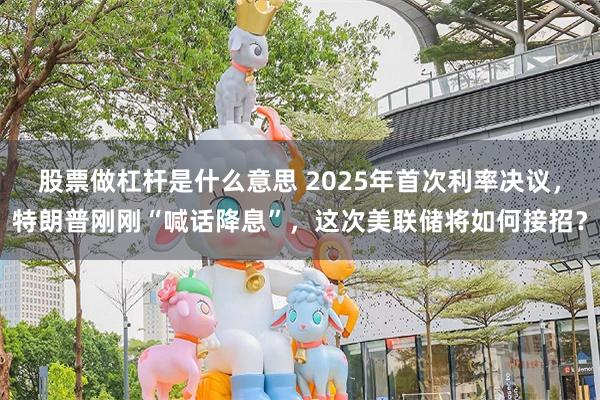 股票做杠杆是什么意思 2025年首次利率决议，特朗普刚刚“喊话降息”，这次美联储将如何接招？