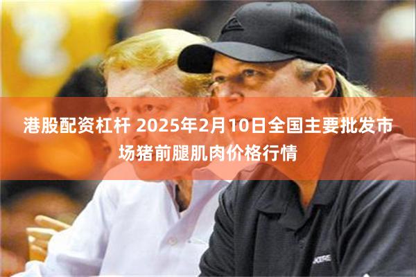 港股配资杠杆 2025年2月10日全国主要批发市场猪前腿肌肉价格行情