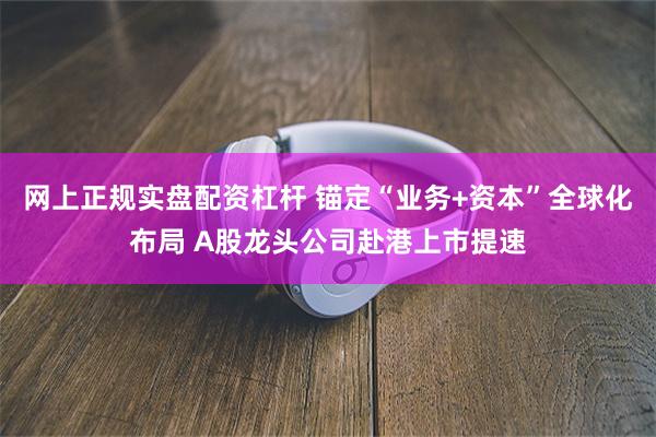 网上正规实盘配资杠杆 锚定“业务+资本”全球化布局 A股龙头公司赴港上市提速