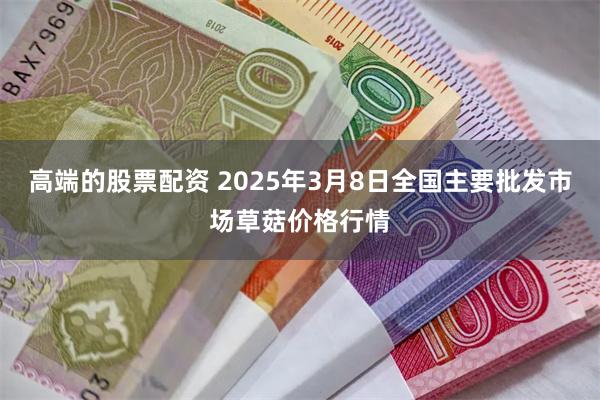 高端的股票配资 2025年3月8日全国主要批发市场草菇价格行情