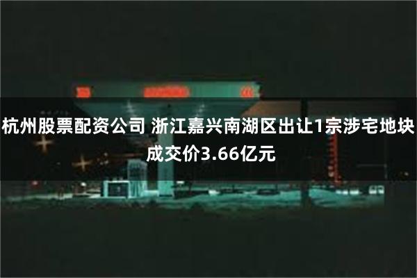 杭州股票配资公司 浙江嘉兴南湖区出让1宗涉宅地块 成交价3.66亿元