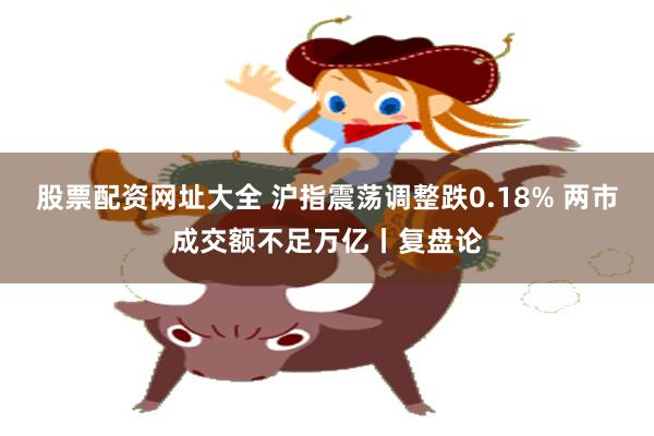 股票配资网址大全 沪指震荡调整跌0.18% 两市成交额不足万亿丨复盘论