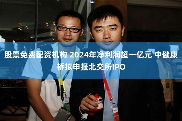 股票免费配资机构 2024年净利润超一亿元 中健康桥拟申报北交所IPO