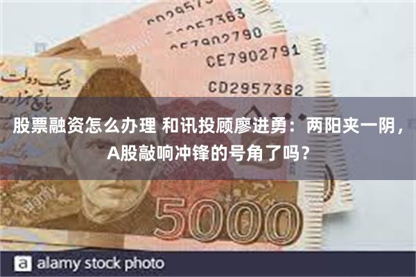 股票融资怎么办理 和讯投顾廖进勇：两阳夹一阴，A股敲响冲锋的号角了吗？