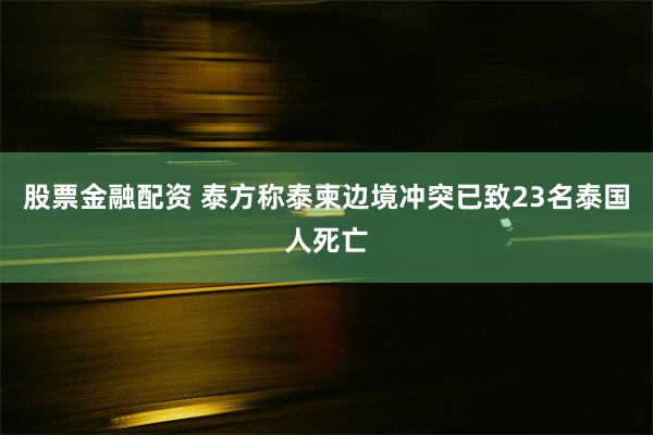 股票金融配资 泰方称泰柬边境冲突已致23名泰国人死亡